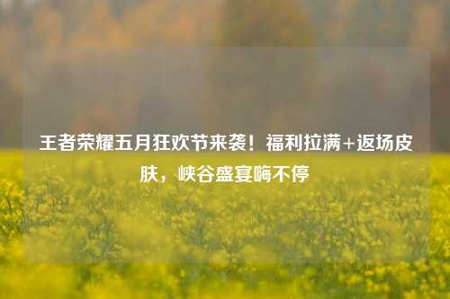 王者荣耀五月狂欢节来袭！福利拉满+返场皮肤，峡谷盛宴嗨不停