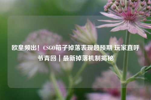 欧皇频出！CSGO箱子掉落表现超预期 玩家直呼爷青回｜最新掉落机制揭秘