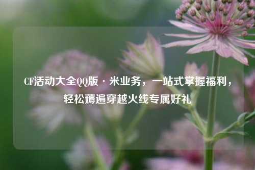 CF活动大全QQ版·米业务,一站式掌握福利,轻松薅遍穿越火线专属好礼