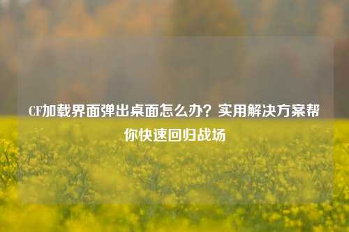 CF加载界面弹出桌面怎么办？实用解决方案帮你快速回归战场