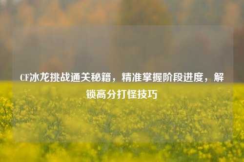 CF冰龙挑战通关秘籍，精准掌握阶段进度，解锁高分打怪技巧