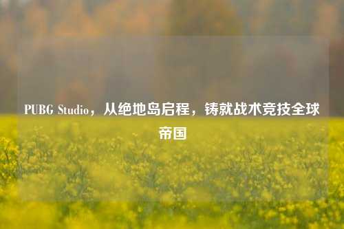 PUBG Studio，从绝地岛启程，铸就战术竞技全球帝国