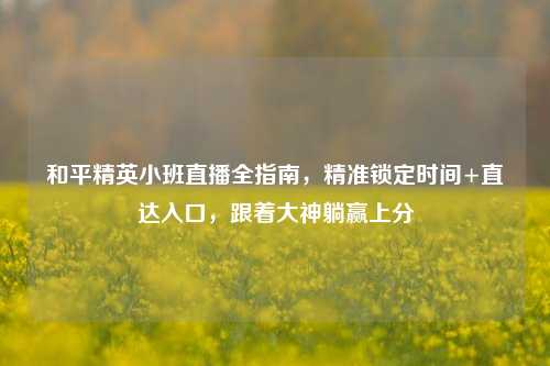 和平精英小班直播全指南，精准锁定时间+直达入口，跟着大神躺赢上分