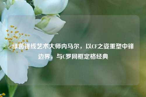 绿茵锋线艺术大师内马尔,以CF之姿重塑中锋边界,与C罗同框定格经典