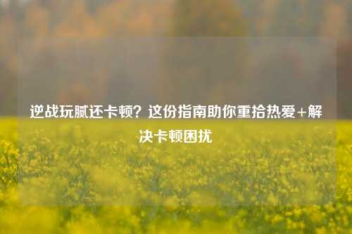 逆战玩腻还卡顿?这份指南助你重拾热爱+解决卡顿困扰