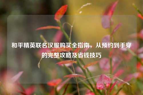 和平精英联名汉服购买全指南，从预约到手穿的完整攻略及省钱技巧