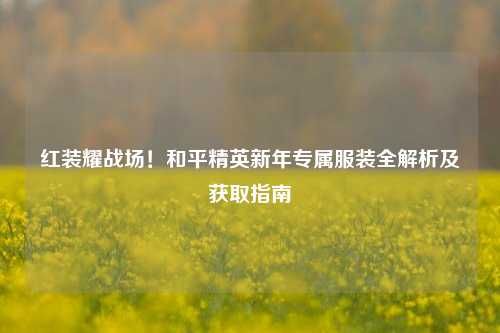 红装耀战场!和平精英新年专属服装全解析及获取指南