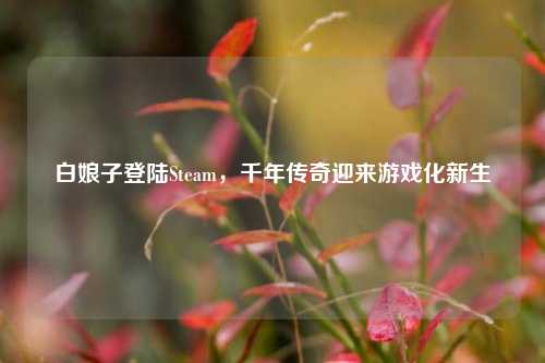白娘子登陆Steam,千年传奇迎来游戏化新生