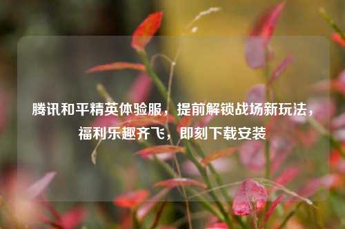 腾讯和平精英体验服，提前解锁战场新玩法，福利乐趣齐飞，即刻下载安装