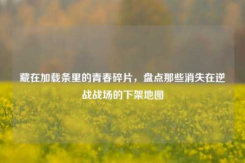 藏在加载条里的青春碎片，盘点那些消失在逆战战场的下架地图