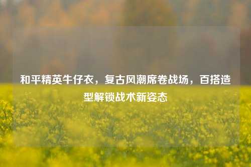 和平精英牛仔衣，复古风潮席卷战场，百搭造型解锁战术新姿态