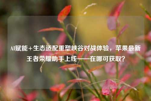 AI赋能+生态适配重塑峡谷对战体验,苹果最新王者荣耀助手上线——在哪可获取?