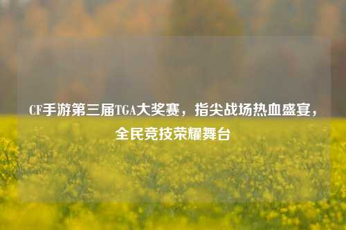 CF手游第三届TGA大奖赛,指尖战场热血盛宴,全民竞技荣耀舞台