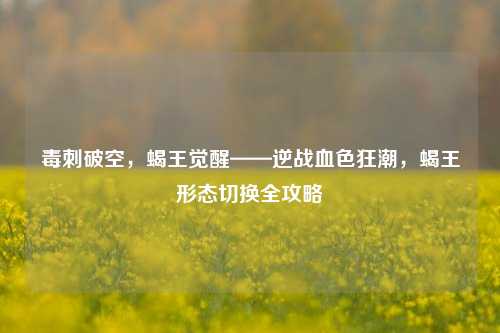毒刺破空，蝎王觉醒——逆战血色狂潮，蝎王形态切换全攻略