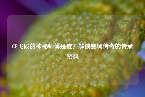 CF飞段的神秘师傅是谁?解锁赛场传奇的传承密码