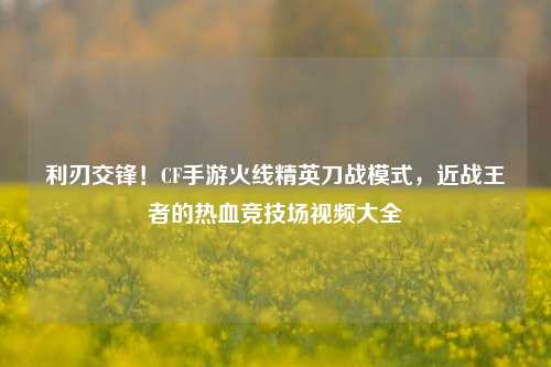利刃交锋!CF手游火线精英刀战模式,近战王者的热血竞技场视频大全