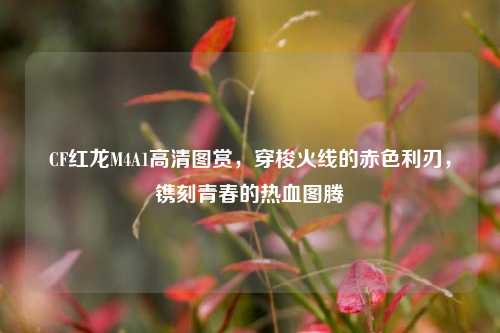 CF红龙M4A1高清图赏，穿梭火线的赤色利刃，镌刻青春的热血图腾