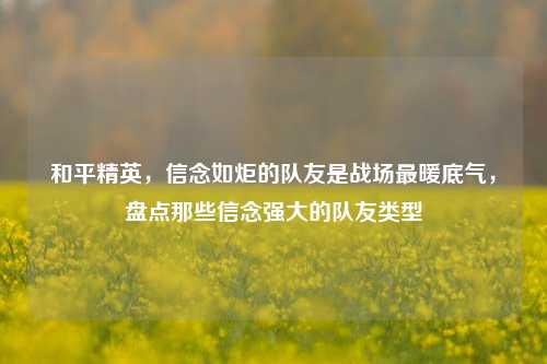和平精英，信念如炬的队友是战场最暖底气，盘点那些信念强大的队友类型