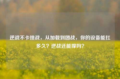 逆战不卡挑战,从加载到团战,你的设备能扛多久?逆战还能撑吗?