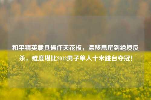 和平精英载具操作天花板,漂移甩尾到绝境反杀,难度堪比2012男子单人十米跳台夺冠!