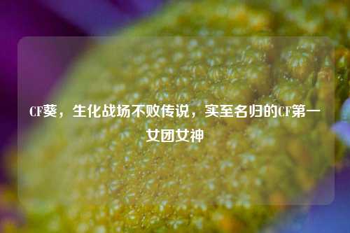 CF葵，生化战场不败传说，实至名归的CF第一女团女神