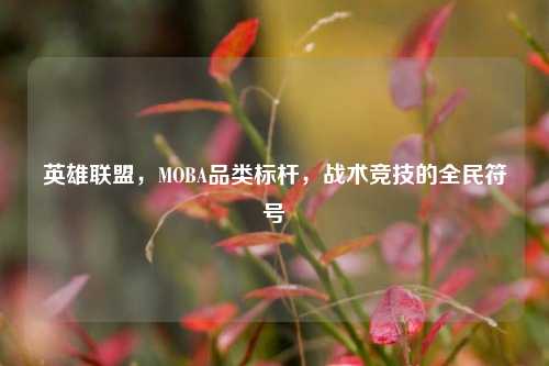 英雄联盟，MOBA品类标杆，战术竞技的全民符号