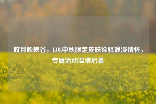 皎月映峡谷，LOL中秋限定皮肤诠释浪漫情怀，专属活动温情启幕