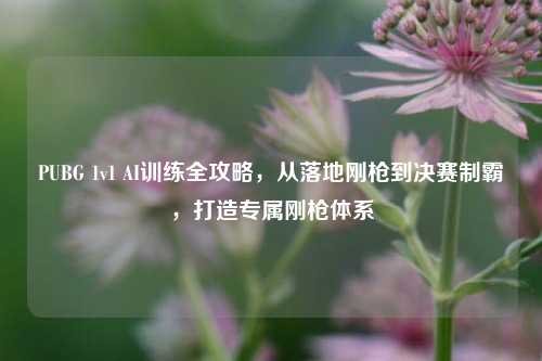 PUBG 1v1 AI训练全攻略,从落地刚枪到决赛制霸,打造专属刚枪体系