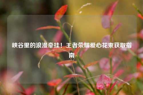 峡谷里的浪漫牵挂!王者荣耀爱心花束获取指南