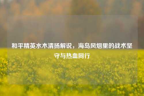 和平精英水木清扬解说,海岛风烟里的战术坚守与热血同行
