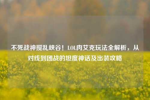 不死战神搅乱峡谷！LOL肉艾克玩法全解析，从对线到团战的坦度神话及出装攻略