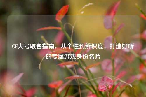 CF大号取名指南，从个性到辨识度，打造好听的专属游戏身份名片