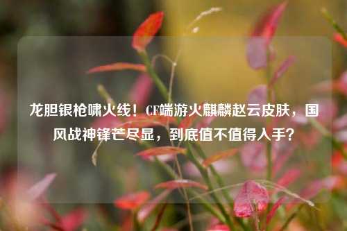 龙胆银枪啸火线！CF端游火麒麟赵云皮肤，国风战神锋芒尽显，到底值不值得入手？
