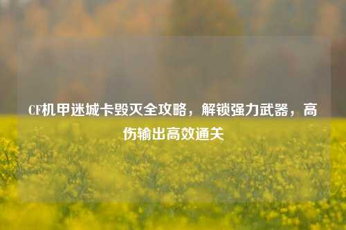 CF机甲迷城卡毁灭全攻略,解锁强力武器,高伤输出高效通关