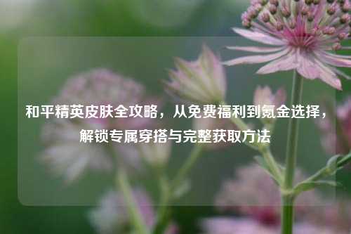 和平精英皮肤全攻略，从免费福利到氪金选择，解锁专属穿搭与完整获取方法