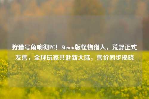 狩猎号角响彻PC!Steam版怪物猎人,荒野正式发售,全球玩家共赴新大陆,售价同步揭晓