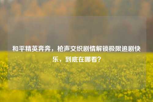 和平精英奔奔,枪声交织剧情解锁极限追剧快乐,到底在哪看?