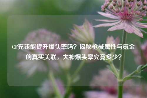 CF充钱能提升爆头率吗?揭秘枪械属性与氪金的真实关联,大神爆头率究竟多少?