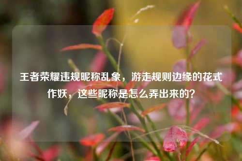 王者荣耀违规昵称乱象，游走规则边缘的花式作妖，这些昵称是怎么弄出来的？