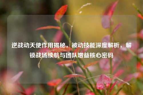 逆战动天使作用揭秘，被动技能深度解析，解锁战场续航与团队增益核心密码
