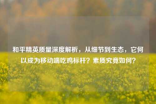 和平精英质量深度解析,从细节到生态,它何以成为移动端吃鸡标杆?素质究竟如何?