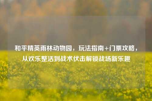 和平精英雨林动物园，玩法指南+门票攻略，从欢乐整活到战术伏击解锁战场新乐趣