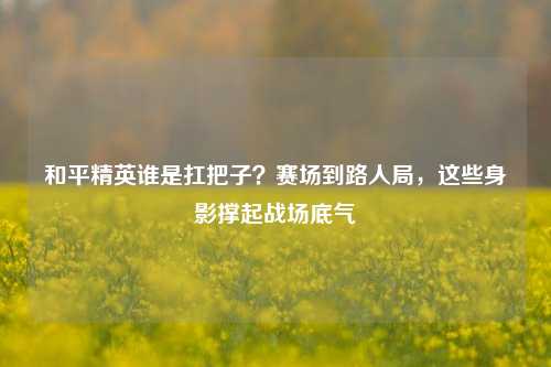 和平精英谁是扛把子?赛场到路人局,这些身影撑起战场底气