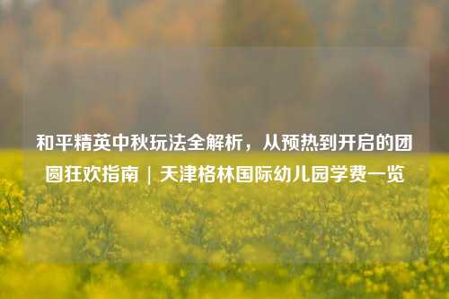 和平精英中秋玩法全解析，从预热到开启的团圆狂欢指南 | 天津格林国际幼儿园学费一览