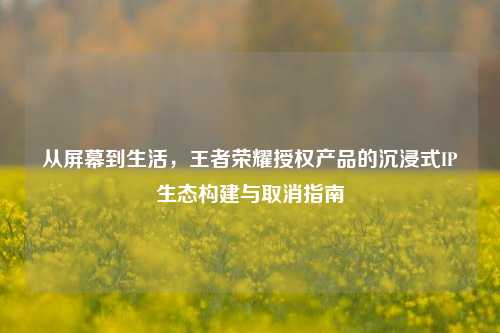从屏幕到生活，王者荣耀授权产品的沉浸式IP生态构建与取消指南