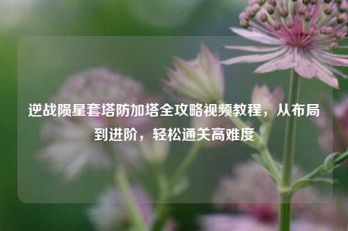 逆战陨星套塔防加塔全攻略视频教程，从布局到进阶，轻松通关高难度