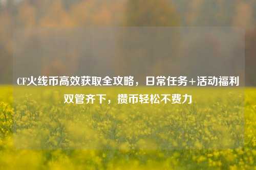 CF火线币高效获取全攻略，日常任务+活动福利双管齐下，攒币轻松不费力