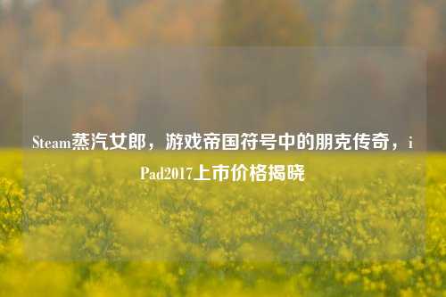 Steam蒸汽女郎，游戏帝国符号中的朋克传奇，iPad2017上市价格揭晓
