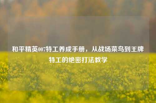 和平精英007特工养成手册,从战场菜鸟到王牌特工的绝密打法教学