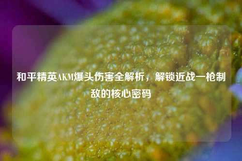 和平精英AKM爆头伤害全解析,解锁近战一枪制敌的核心密码